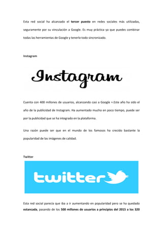 Esta red social ha alcanzado el tercer puesto en redes sociales más utilizadas,
seguramente por su vinculación a Google. Es muy práctica ya que puedes combinar
todas las herramientas de Google y tenerlo todo sincronizado.
Instagram
Cuenta con 400 millones de usuarios, alcanzando casi a Google +.Este año ha sido el
año de la publicidad de Instagram. Ha aumentado mucho en poco tiempo, puede ser
por la publicidad que se ha integrado en la plataforma.
Una razón puede ser que en el mundo de los famosos ha crecido bastante la
popularidad de las imágenes de calidad.
Twitter
Esta red social parecía que iba a ir aumentando en popularidad pero se ha quedado
estancada, pasando de los 500 millones de usuarios a principios del 2015 a los 320
 