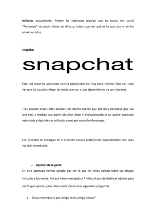 millones actualmente. Twitter ha intentado resurgir con su nueva red social
“Periscope” lanzando vídeos en directo, habrá que ver qué es lo que ocurre en los
próximos años.
Snapchat
Esta red social ha alcanzado mucha popularidad en muy poco tiempo. Esto nos hace
ver que los usuarios eligen las redes que van a usar dependiendo de sus intereses.
Tras analizar estas redes sociales nos damos cuenta que por muy novedosa que sea
una red, a medida que pasen los años debe ir evolucionando si no quiere quedarse
estancada y dejar de ser utilizada, como por ejemplo Messenger.
Los expertos se encargan en ir creando nuevas plataformas especializadas con cada
vez más novedades.
 Opinión de la gente
En este apartado hemos optado por ver lo que los niños opinan sobre los amigos
virtuales y los reales. Por eso hemos escogido a 7 niños al azar de distintas edades para
ver lo que opinan, y los niños contestaron a las siguientes preguntas:
 ¿Qué entiendes tú por amigo real y amigo virtual?
 