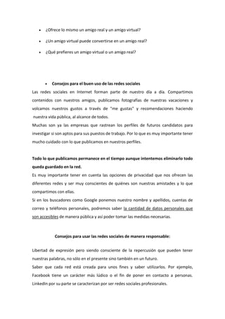  ¿Ofrece lo mismo un amigo real y un amigo virtual?
 ¿Un amigo virtual puede convertirse en un amigo real?
 ¿Qué prefieres un amigo virtual o un amigo real?
 Consejos para el buen uso de las redes sociales
Las redes sociales en Internet forman parte de nuestro día a día. Compartimos
contenidos con nuestros amigos, publicamos fotografías de nuestras vacaciones y
volcamos nuestros gustos a través de "me gustas" y recomendaciones haciendo
nuestra vida pública, al alcance de todos.
Muchas son ya las empresas que rastrean los perfiles de futuros candidatos para
investigar si son aptos para sus puestos de trabajo. Por lo que es muy importante tener
mucho cuidado con lo que publicamos en nuestros perfiles.
Todo lo que publicamos permanece en el tiempo aunque intentemos eliminarlo todo
queda guardado en la red.
Es muy importante tener en cuenta las opciones de privacidad que nos ofrecen las
diferentes redes y ser muy conscientes de quiénes son nuestras amistades y lo que
compartimos con ellas.
Si en los buscadores como Google ponemos nuestro nombre y apellidos, cuentas de
correo y teléfonos personales, podremos saber la cantidad de datos personales que
son accesibles de manera pública y así poder tomar las medidas necesarias.
Consejos para usar las redes sociales de manera responsable:
Libertad de expresión pero siendo consciente de la repercusión que pueden tener
nuestras palabras, no sólo en el presente sino también en un futuro.
Saber que cada red está creada para unos fines y saber utilizarlos. Por ejemplo,
Facebook tiene un carácter más lúdico o el fin de poner en contacto a personas.
LinkedIn por su parte se caracterizan por ser redes sociales profesionales.
 