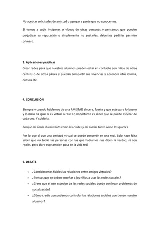 No aceptar solicitudes de amistad o agregar a gente que no conocemos.
Si vamos a subir imágenes o vídeos de otras personas y pensamos que pueden
perjudicar su reputación o simplemente no gustarles, debemos pedirles permiso
primero.
3. Aplicaciones prácticas
Crear redes para que nuestros alumnos pueden estar en contacto con niños de otros
centros o de otros países y puedan compartir sus vivencias y aprender otro idioma,
cultura etc.
4. CONCLUSIÓN
Siempre y cuando hablemos de una AMISTAD sincera, fuerte y que este para lo bueno
y lo malo da igual si es virtual o real. Lo importante es saber que se puede esperar de
cada una. Y cuidarla.
Porque las cosas duran tanto como las cuides y las cuidas tanto como las quieres.
Por lo que sí que una amistad virtual se puede convertir en una real. Solo hace falta
saber que no todas las personas con las que hablamos nos dicen la verdad, ni son
reales, pero claro eso también pasa en la vida real
5. DEBATE
 ¿Consideramos fiables las relaciones entre amigos virtuales?
 ¿Piensas que se deben enseñar a los niños a usar las redes sociales?
 ¿Crees que el uso excesivo de las redes sociales puede conllevar problemas de
socialización?
 ¿Cómo creéis que podemos controlar las relaciones sociales que tienen nuestro
alumnos?
 