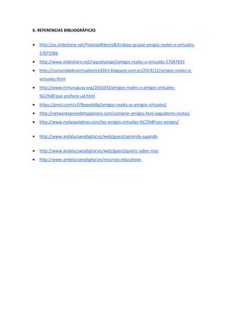 6. REFERENCIAS BIBLIOGRÁFICAS
 http://es.slideshare.net/YolandaRibeiroB/trabajo-grupal-amigos-reales-o-virtuales-
57071966
 http://www.slideshare.net/raquelyangel/amigos-reales-o-virtuales-57047693
 http://comunidadesvirtualestice2014.blogspot.com.es/2014/12/amigos-reales-o-
virtuales.html
 http://www.rtmuruguay.org/2010/03/amigos-reales-o-amigos-virtuales-
%C2%BFque-prefiere-ud.html
 https://prezi.com/v378yqsely8p/amigos-reales-vs-amigos-virtuales/
 http://networksprovidehappiness.com/comprar-amigos-fans-seguidores-visitas/
 http://www.malaspalabras.com/los-amigos-virtuales-%C2%BFson-amigos/
 http://www.andaluciaesdigital.es/web/guest/aprende-jugando
 http://www.andaluciaesdigital.es/web/guest/quiero-saber-mas
 http://www.andaluciaesdigital.es/recursos-educativos
 
