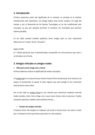 1. Introducción
Primero queremos partir del significado de la amistad. La amistad es la relación
interpersonal más importante. Los amigos deben estar juntos aunque a lo largo del
tiempo y con el desarrollo de las Nuevas Tecnologías se ha ido modificando este
concepto, ya que por ejemplo permiten el contacto con amistades que parecían
haberse perdido.
En las redes sociales también podemos tener amigos pero es muy importante
diferenciar los “reales” de los “virtuales”.
Según la RAE:
1. f. Afecto personal, puro y desinteresado, compartido con otra persona, que nace y
se fortalece con el trato.
2. Amigos virtuales vs amigos reales
 Diferencia entre amigo real y virtual
Primero debemos aclarar el significado de ambos conceptos.
Un amigo real es una persona que está de manera física siempre que se le necesita y te
apoya, te comprende, te ayuda. Es decir alguien que está contigo en los momentos
tanto buenos como malos.
Por el otro lado un amigo virtual es esa relación que conocimos mediante Internet
(redes sociales, chats, foros, blogs, etc.) y que nunca hemos visto en persona. Puedes
compartir opiniones, debatir sobre distintos temas,...
 Compra de amigos virtuales
Si quieres tener más amigos en cualquier red social o incluso tener una novia o novio
por un tiempo lo único que tienes que hacer es ir de compras.
 
