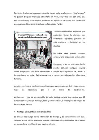 Partiendo de cinco euros puedes aumentar tu red social ampliamente. Estos “amigos”
no pueden bloquear mensajes, etiquetarte en fotos, no podrás salir con ellos, etc.
Muchos políticos y otros famosos aumentan sus seguidores para tener más fama social
y popularidad. Normalmente se hace en Facebook y Twitter.
También encontramos empresas que
pretenden llamar la atención con
numerosos seguidores, ganando así
más confianza y fiabilidad en los
clientes.
En estos sitios puedes comprar
amigos, fans, seguidores, visitas, etc.:
fiverr.com – es un mercado donde
puedes comprar cualquier servicio
online. He probado uno de los vendedores, le compré 2500 seguidores de Twitter. A
los dos días ya los tenía y Twitter no cancela la cuenta, son todos perfiles falsos pero
funciona.
websites.es – incluso puedes comprar los amigos segmentados, es decir, elegir género,
lugar de residencia, país y un sinfín de posibilidades.
geniuzz.com – este es un mercadillo de todo, puedes comprar una novia/o por 10
euros la semana, incluye mensajes, fotos y “amor virtual”, o un conjunto de amigos de
Facebook por 5 euros.
 Ventajas y desventajas de la amistad real
La amistad real surge por la interacción del tiempo y del conocimiento del otro.
También actúan los cinco sentidos, además también está la posibilidad de dar o recibir
un abrazo, llorar en el hombro de alguien, reír, etc.
 