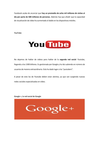 Facebook acaba de anunciar que hay un promedio de ocho mil millones de visitas al
día por parte de 500 millones de personas. Además hay que añadir que la capacidad
de visualización de vídeo ha aumentado el doble en los dispositivos móviles.
YouTube
No dejamos de hablar de videos para hablar de la segunda red social: Youtube,
llegando a los 1300 billones. Es gestionada por Google y ha ido subiendo en número de
usuarios de manera extraordinaria. Esto ha dado lugar a los “youtubers”.
A pesar de esto los de Youtube deben estar atentos, ya que van surgiendo nuevas
redes sociales especializadas en vídeo.
Google +, la red social de Google
 