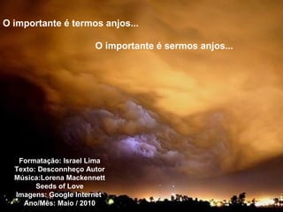 O importante é termos anjos...
O importante é sermos anjos...
Formatação: Israel Lima
Texto: Desconnheço Autor
Música:Lorena Mackennett
Seeds of Love
Imagens: Google Internet
Ano/Mês: Maio / 2010
 