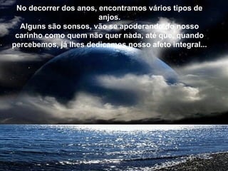 Ás vezes o caminhar é lento,
mas importante é não parar.
Mesmo um pequeno progresso
é um avanço na direção certa.
E qualquer um é capaz de fazer
um pequeno progresso.
No decorrer dos anos, encontramos vários tipos de
anjos.
Alguns são sonsos, vão se apoderando do nosso
carinho como quem não quer nada, até que, quando
percebemos, já lhes dedicamos nosso afeto integral...
 