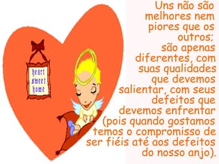 Uns não são
              melhores nem
              piores que os
                    outros;
                 são apenas
           diferentes, com
            suas qualidades
               que devemos
       salientar, com seus
               defeitos que
       devemos enfrentar
   (pois quando gostamos
 temos o compromisso de
ser fiéis até aos defeitos
             do nosso anjo).
 