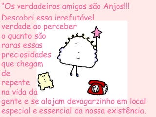 “Os verdadeiros amigos são Anjos!!!
Descobri essa irrefutável
verdade ao perceber
o quanto são
raras essas
preciosidades
que chegam
de
repente
na vida da
gente e se alojam devagarzinho em local
especial e essencial da nossa existência.
 