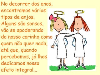 No decorrer dos anos,
encontramos vários
tipos de anjos.
Alguns são sonsos,
vão se apoderando
do nosso carinho como
quem não quer nada,
até que, quando
percebemos, já lhes
dedicamos nosso
afeto integral...
 