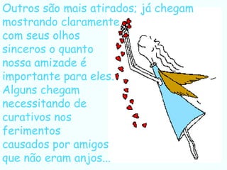 Outros são mais atirados; já chegam
mostrando claramente
com seus olhos
sinceros o quanto
nossa amizade é
importante para eles.
Alguns chegam
necessitando de
curativos nos
ferimentos
causados por amigos
que não eram anjos...
 