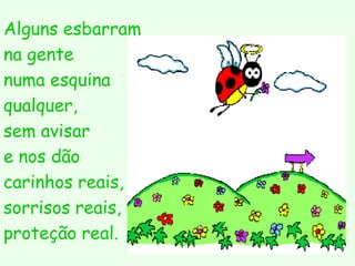 Alguns esbarram
na gente
numa esquina
qualquer,
sem avisar
e nos dão
carinhos reais,
sorrisos reais,
proteção real.
 