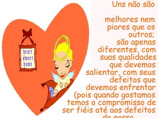 Uns não são  melhores nem piores que os outros;  são apenas diferentes, com suas qualidades que devemos salientar, com seus defeitos que devemos enfrentar (pois quando gostamos temos o compromisso de ser fiéis até aos defeitos do nosso anjo). 