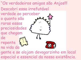 “ Os verdadeiros amigos são Anjos!!! Descobri essa irrefutável  verdade ao perceber  o quanto são  raras essas  preciosidades  que chegam  de  repente  na vida da  gente e se alojam devagarzinho em local especial e essencial da nossa existência. 