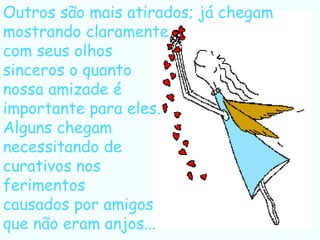 Outros são mais atirados; já chegam mostrando claramente com seus olhos  sinceros o quanto nossa amizade é  importante para eles. Alguns chegam  necessitando de curativos nos  ferimentos causados por amigos que não eram anjos... 