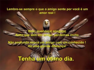 Lembre-se sempre o que o amigo sente por você é um
                    amor real !




            Bem, querido(a) amigo(a)
     Acho que sem um amigo, perdemos muito

Não confunda nunca um amigo com um conhecido !
           Há uma grande diferença!



      Tenha um ótimo dia.
 