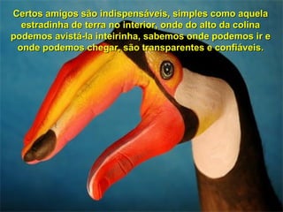 Certos amigos são indispensáveis, simples como aquela
  estradinha de terra no interior, onde do alto da colina
podemos avistá-la inteirinha, sabemos onde podemos ir e
 onde podemos chegar, são transparentes e confiáveis.
 