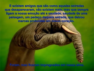 E existem amigos que são como aquelas estradas
que desapareceram, não existem mais, mas que sempre
 ligam a nossa emoção até a saudade, saudade de uma
    paisagem, um pedaço daquela estrada, que deixou
          marcas profundas em nosso coração.




   Foram, mas ficaram impregnados em nossa alma.
 
