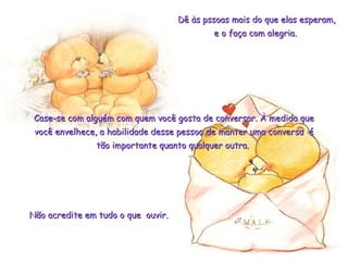 Dê às pssoas mais do que elas esperam,Dê às pssoas mais do que elas esperam,
e o faça com alegria.e o faça com alegria.
Case-se com alguém com quem você gosta de conversar. À medida queCase-se com alguém com quem você gosta de conversar. À medida que
você envelhece, a habilidade desse pessoa de manter uma conversa évocê envelhece, a habilidade desse pessoa de manter uma conversa é
tão importante quanto qualquer outra.tão importante quanto qualquer outra.
Não acredite em tudo o que ouvir.Não acredite em tudo o que ouvir.
 