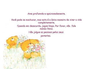 Não julgue as pessoas pelos seusNão julgue as pessoas pelos seus
parentes.parentes.
Você pode se machucar, mas esta é a única maneira de viver a vidaVocê pode se machucar, mas esta é a única maneira de viver a vida
completamente.completamente.
Ame profunnda e apaixonadamente.Ame profunnda e apaixonadamente.
Quando em desacordo, jogue limpo. Por favor, não faleQuando em desacordo, jogue limpo. Por favor, não fale
nomes feios.nomes feios.
 