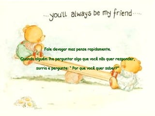 Quando alguém lhe perguntar algo que você não quer responder,Quando alguém lhe perguntar algo que você não quer responder,
sorria e pergunte: “ Por que você quer saber?"sorria e pergunte: “ Por que você quer saber?"
Fale devagar mas pense rapidamente.Fale devagar mas pense rapidamente.
 