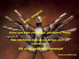 Acho que sem um amigo, perdemos muito Não confunda nunca um amigo com um conhecido ! Bem,  amiga(o) Há uma grande diferença! Tenha um ótimo dia.  