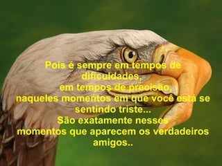 Pois é sempre em tempos de dificuldades,    em tempos de precisão, n aqueles momentos em que você está se sentindo triste... São exatamente nesses momentos que aparece m  os verdadeiros amigos.. 