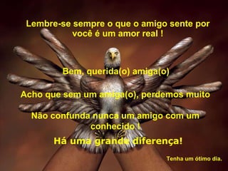 Lembre-se sempre o que o amigo sente por você é um amor real ! Acho que sem um amiga(o), perdemos muito Não confunda nunca um amigo com um conhecido ! Bem, querida(o) amiga(o) Há uma grande diferença! Tenha um ótimo dia.  