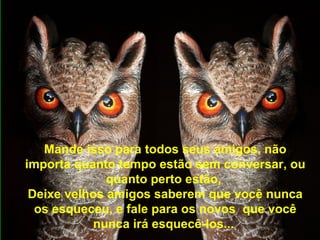 Mande isso para todos seus amigos, não
importa quanto tempo estão sem conversar, ou
quanto perto estão,
Deixe velhos amigos saberem que você nunca
os esqueceu, e fale para os novos que você
nunca irá esquecê-los...
 