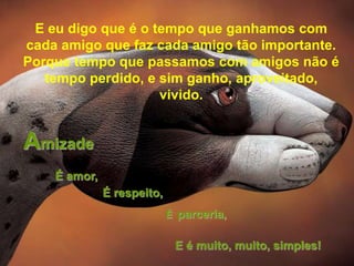 E eu digo que é o tempo que ganhamos com
cada amigo que faz cada amigo tão importante.
Porque tempo que passamos com amigos não é
   tempo perdido, e sim ganho, aproveitado,
                    vivido.


Amizade
    É amor,
              É respeito,
                            É parceria,


                             E é muito, muito, simples!
 