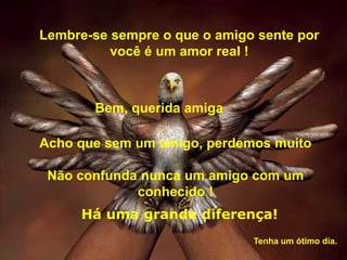 Lembre-se sempre o que o amigo sente por
          você é um amor real !



       Bem, querida amiga

Acho que sem um amigo, perdemos muito

 Não confunda nunca um amigo com um
             conhecido !
     Há uma grande diferença!
                              Tenha um ótimo dia.
 