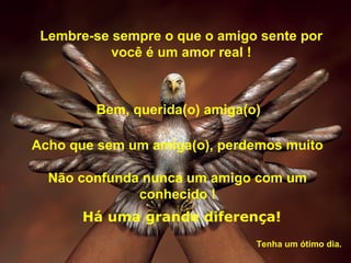 Lembre-se sempre o que o amigo sente por
           você é um amor real !



        Bem, querida(o) amiga(o)

Acho que sem um amiga(o), perdemos muito

  Não confunda nunca um amigo com um
              conhecido !
       Há uma grande diferença!
                               Tenha um ótimo dia.
 