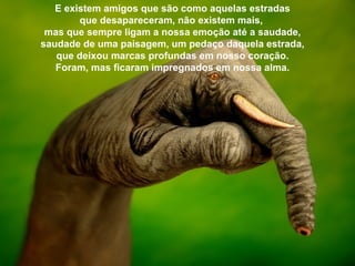 E existem amigos que são como aquelas estradas
        que desapareceram, não existem mais,
 mas que sempre ligam a nossa emoção até a saudade,
saudade de uma paisagem, um pedaço daquela estrada,
   que deixou marcas profundas em nosso coração.
   Foram, mas ficaram impregnados em nossa alma.
 
