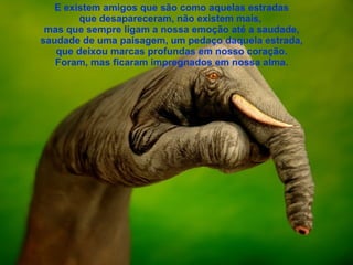 E existem amigos que são como aquelas estradas que desapareceram, não existem mais,  mas que sempre ligam a nossa emoção até a saudade, saudade de uma paisagem, um pedaço daquela estrada, que deixou marcas profundas em nosso coração. Foram, mas ficaram impregnados em nossa alma. 