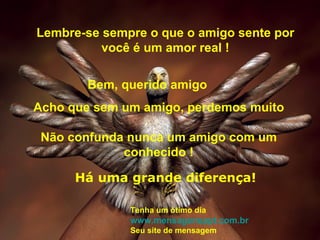 Lembre-se sempre o que o amigo sente por você é um amor real ! Acho que sem um amigo, perdemos muito Não confunda nunca um amigo com um conhecido ! Bem, querido amigo Há uma grande diferença! Tenha um ótimo dia www.mensagensppt.com.br Seu site de mensagem  