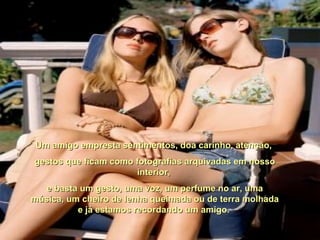 Um amigo empresta sentimentos, doa carinho, atenção,Um amigo empresta sentimentos, doa carinho, atenção,
gestos que ficam como fotografias arquivadas em nossogestos que ficam como fotografias arquivadas em nosso
interior,interior,
e basta um gesto, uma voz, um perfume no ar, umae basta um gesto, uma voz, um perfume no ar, uma
música, um cheiro de lenha queimada ou de terra molhadamúsica, um cheiro de lenha queimada ou de terra molhada
e já estamos recordando um amigo.e já estamos recordando um amigo.
 
