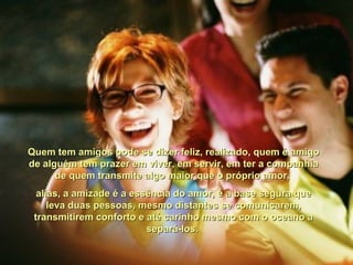 Quem tem amigos pode se dizer feliz, realizado, quem é amigoQuem tem amigos pode se dizer feliz, realizado, quem é amigo
de alguém tem prazer em viver, em servir, em ter a companhiade alguém tem prazer em viver, em servir, em ter a companhia
de quem transmite algo maior que o próprio amor,de quem transmite algo maior que o próprio amor,
alias, a amizade é a essência do amor, é a base segura quealias, a amizade é a essência do amor, é a base segura que
leva duas pessoas, mesmo distantes se comunicarem,leva duas pessoas, mesmo distantes se comunicarem,
transmitirem conforto e até carinho mesmo com o oceano atransmitirem conforto e até carinho mesmo com o oceano a
separá-los.separá-los.
 
