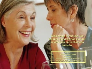Todo amigo é uma jóia, umTodo amigo é uma jóia, um
tesouro que devemos guardartesouro que devemos guardar
no precioso cofre chamadono precioso cofre chamado
coração.coração.
Música :Música :
Baden Powell - DeixaBaden Powell - Deixa
Montagem :Montagem :
maricarusocunha@terra.com.brmaricarusocunha@terra.com.br
www.pranos.com.brwww.pranos.com.br
 