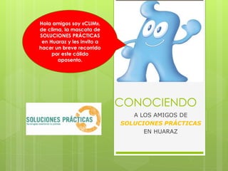 Hola amigos soy «CLIM»,
de clima, la mascota de
SOLUCIONES PRÁCTICAS
 en Huaraz y les invito a
hacer un breve recorrido
     por este cálido
       aposento.




                            CONOCIENDO
                               A LOS AMIGOS DE
                            SOLUCIONES PRÁCTICAS
                                  EN HUARAZ
 