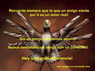 Recuerda siempre que lo que un amigo siente
           por tí es un amor real!




     Sin un amigo, perdemos mucho.

Nunca confundas un amigo con un conocido!


       Hay una gran diferencia!

                         Que tengas un excelente día!.
 