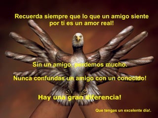 Recuerda siempre que lo que un amigo siente por tí es un amor real! Sin un amigo, perdemos mucho. Nunca confundas un amigo con un conocido! Hay una gran diferencia! Que tengas un excelente día!.  