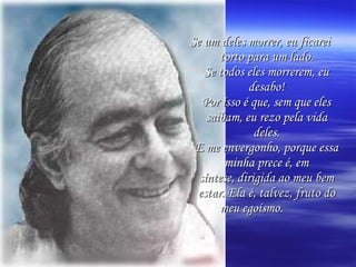 Se um deles morrer, eu ficarei torto para um lado. Se todos eles morrerem, eu desabo! Por isso é que, sem que eles saibam, eu rezo pela vida deles. E me envergonho, porque essa minha prece é, em síntese, dirigida ao meu bem estar. Ela é, talvez, fruto do meu egoísmo.   