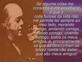 Se alguma coisa me consome e me envelhece é que a roda furiosa da vida não me permite ter sempre ao meu lado, morando comigo, andando comigo, falando comigo, vivendo comigo, todos os meus amigos, e, principalmente os que só desconfiam ou talvez nunca vão saber que são meus amigos!     