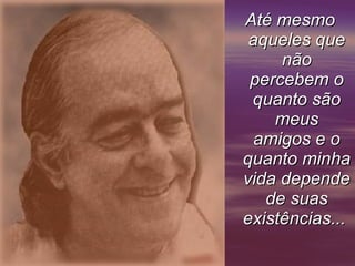 Até mesmo aqueles que não percebem o quanto são meus amigos e o quanto minha vida depende de suas existências...       