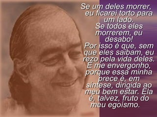 Se um deles morrer, eu ficarei torto para um lado. Se todos eles morrerem, eu desabo! Por isso é que, sem que eles saibam, eu rezo pela vida deles. E me envergonho, porque essa minha prece é, em síntese, dirigida ao meu bem estar. Ela é, talvez, fruto do meu egoísmo.       