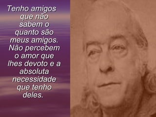 Tenho amigos que não sabem o quanto são meus amigos. Não percebem o amor que lhes devoto e a absoluta necessidade que tenho deles.       