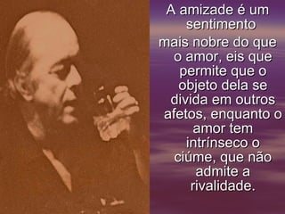 A amizade é um sentimento  mais nobre do que o amor, eis que permite que o objeto dela se divida em outros afetos, enquanto o amor tem intrínseco o ciúme, que não admite a rivalidade.     