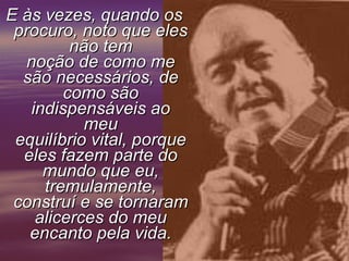 E às vezes, quando os procuro, noto que eles não tem noção de como me são necessários, de como são indispensáveis ao meu equilíbrio vital, porque eles fazem parte do mundo que eu, tremulamente, construí e se tornaram alicerces do meu encanto pela vida.     