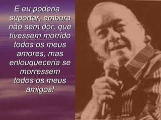 E eu poderia suportar, embora não sem dor, que tivessem morrido todos os meus amores, mas enlouqueceria se morressem todos os meus amigos!     