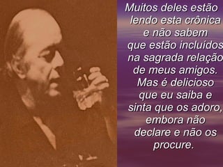 Muitos deles estão lendo esta crônica e não sabem que estão incluídos na sagrada relação de meus amigos. Mas é delicioso que eu saiba e sinta que os adoro, embora não declare e não os procure.       