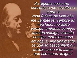 Se alguma coisa me
consome e me envelhece
          é que a
 roda furiosa da vida não
me permite ter sempre ao
    meu lado, morando
comigo, andando comigo,
 falando comigo, vivendo
  comigo, todos os meus
amigos, e, principalmente
os que só desconfiam ou
  talvez nunca vão saber
  que são meus amigos!
 